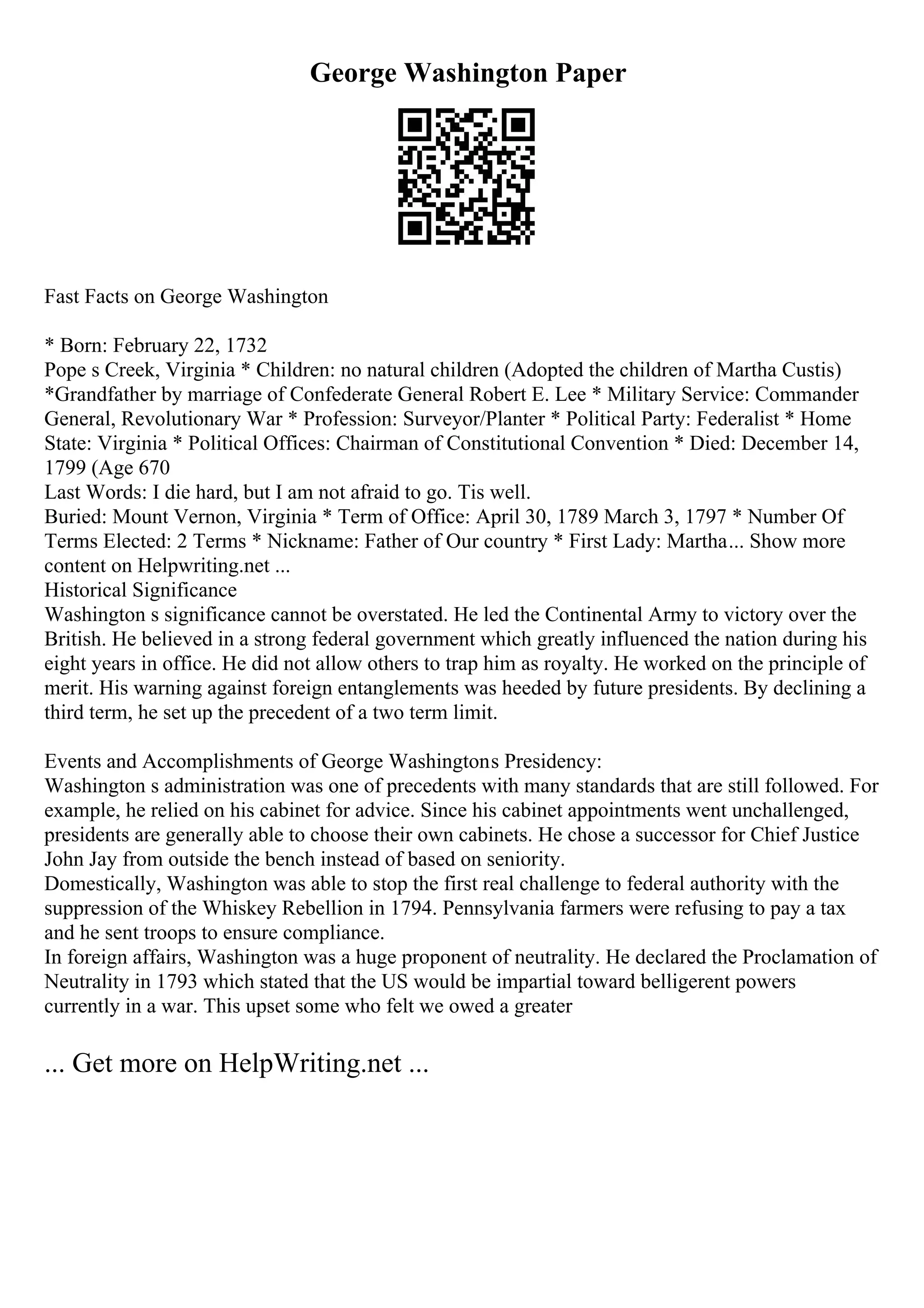 George Washington Paper
Fast Facts on George Washington
* Born: February 22, 1732
Pope s Creek, Virginia * Children: no natural children (Adopted the children of Martha Custis)
*Grandfather by marriage of Confederate General Robert E. Lee * Military Service: Commander
General, Revolutionary War * Profession: Surveyor/Planter * Political Party: Federalist * Home
State: Virginia * Political Offices: Chairman of Constitutional Convention * Died: December 14,
1799 (Age 670
Last Words: I die hard, but I am not afraid to go. Tis well.
Buried: Mount Vernon, Virginia * Term of Office: April 30, 1789 March 3, 1797 * Number Of
Terms Elected: 2 Terms * Nickname: Father of Our country * First Lady: Martha... Show more
content on Helpwriting.net ...
Historical Significance
Washington s significance cannot be overstated. He led the Continental Army to victory over the
British. He believed in a strong federal government which greatly influenced the nation during his
eight years in office. He did not allow others to trap him as royalty. He worked on the principle of
merit. His warning against foreign entanglements was heeded by future presidents. By declining a
third term, he set up the precedent of a two term limit.
Events and Accomplishments of George Washingtons Presidency:
Washington s administration was one of precedents with many standards that are still followed. For
example, he relied on his cabinet for advice. Since his cabinet appointments went unchallenged,
presidents are generally able to choose their own cabinets. He chose a successor for Chief Justice
John Jay from outside the bench instead of based on seniority.
Domestically, Washington was able to stop the first real challenge to federal authority with the
suppression of the Whiskey Rebellion in 1794. Pennsylvania farmers were refusing to pay a tax
and he sent troops to ensure compliance.
In foreign affairs, Washington was a huge proponent of neutrality. He declared the Proclamation of
Neutrality in 1793 which stated that the US would be impartial toward belligerent powers
currently in a war. This upset some who felt we owed a greater
... Get more on HelpWriting.net ...
 