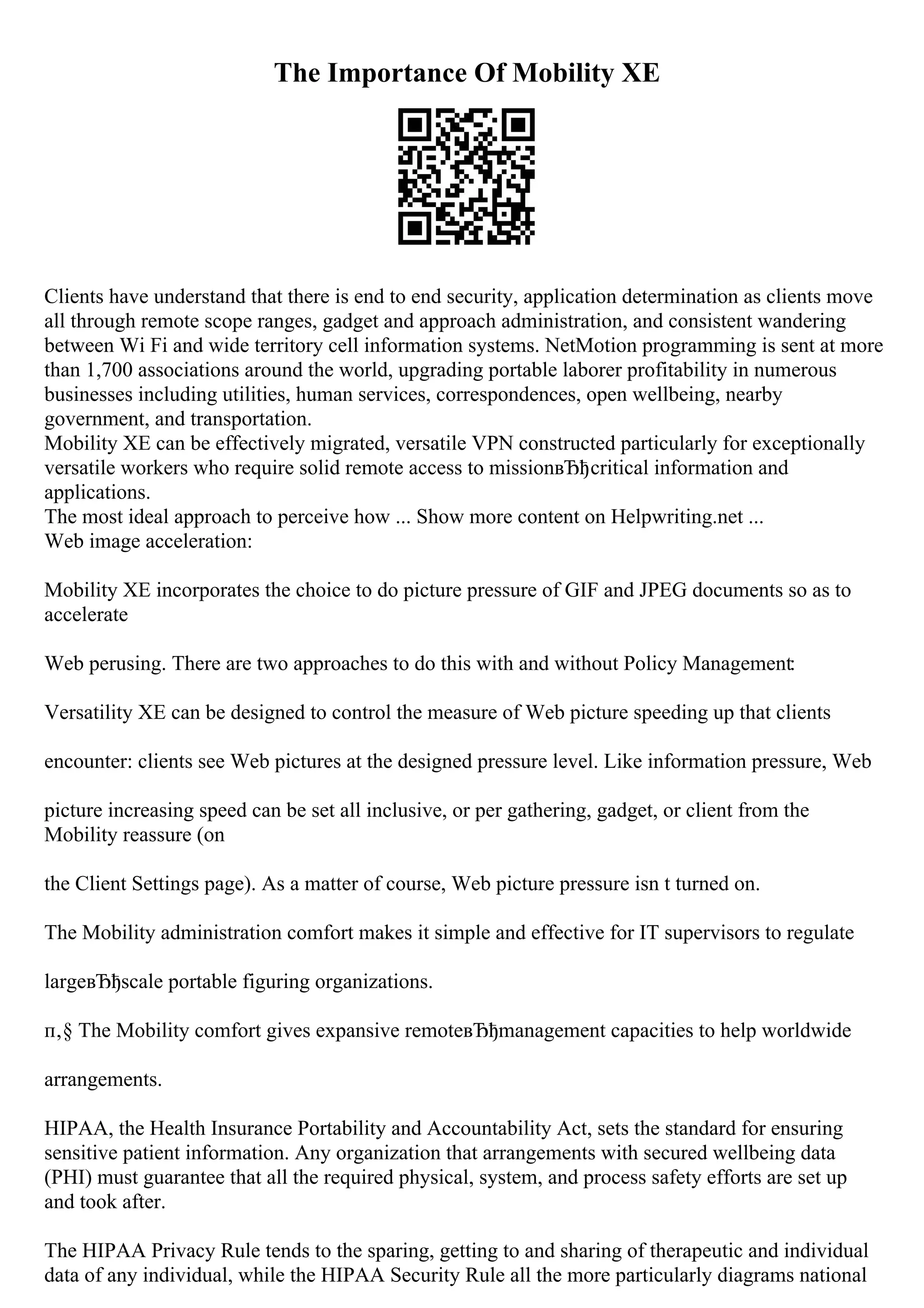 The Importance Of Mobility XE
Clients have understand that there is end to end security, application determination as clients move
all through remote scope ranges, gadget and approach administration, and consistent wandering
between Wi Fi and wide territory cell information systems. NetMotion programming is sent at more
than 1,700 associations around the world, upgrading portable laborer profitability in numerous
businesses including utilities, human services, correspondences, open wellbeing, nearby
government, and transportation.
Mobility XE can be effectively migrated, versatile VPN constructed particularly for exceptionally
versatile workers who require solid remote access to missionвЂђcritical information and
applications.
The most ideal approach to perceive how ... Show more content on Helpwriting.net ...
Web image acceleration:
Mobility XE incorporates the choice to do picture pressure of GIF and JPEG documents so as to
accelerate
Web perusing. There are two approaches to do this with and without Policy Management:
Versatility XE can be designed to control the measure of Web picture speeding up that clients
encounter: clients see Web pictures at the designed pressure level. Like information pressure, Web
picture increasing speed can be set all inclusive, or per gathering, gadget, or client from the
Mobility reassure (on
the Client Settings page). As a matter of course, Web picture pressure isn t turned on.
The Mobility administration comfort makes it simple and effective for IT supervisors to regulate
largeвЂђscale portable figuring organizations.
п‚§ The Mobility comfort gives expansive remoteвЂђmanagement capacities to help worldwide
arrangements.
HIPAA, the Health Insurance Portability and Accountability Act, sets the standard for ensuring
sensitive patient information. Any organization that arrangements with secured wellbeing data
(PHI) must guarantee that all the required physical, system, and process safety efforts are set up
and took after.
The HIPAA Privacy Rule tends to the sparing, getting to and sharing of therapeutic and individual
data of any individual, while the HIPAA Security Rule all the more particularly diagrams national
 
