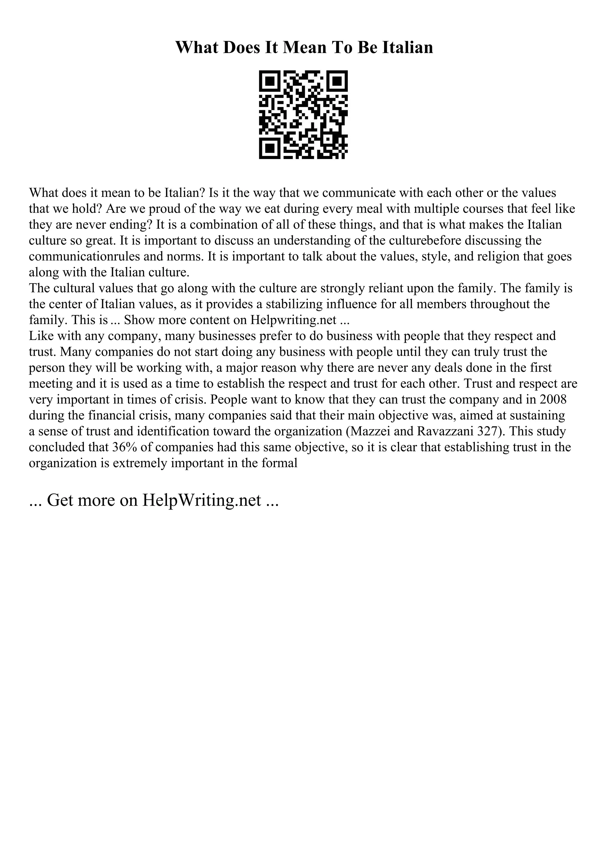 What Does It Mean To Be Italian
What does it mean to be Italian? Is it the way that we communicate with each other or the values
that we hold? Are we proud of the way we eat during every meal with multiple courses that feel like
they are never ending? It is a combination of all of these things, and that is what makes the Italian
culture so great. It is important to discuss an understanding of the culturebefore discussing the
communicationrules and norms. It is important to talk about the values, style, and religion that goes
along with the Italian culture.
The cultural values that go along with the culture are strongly reliant upon the family. The family is
the center of Italian values, as it provides a stabilizing influence for all members throughout the
family. This is ... Show more content on Helpwriting.net ...
Like with any company, many businesses prefer to do business with people that they respect and
trust. Many companies do not start doing any business with people until they can truly trust the
person they will be working with, a major reason why there are never any deals done in the first
meeting and it is used as a time to establish the respect and trust for each other. Trust and respect are
very important in times of crisis. People want to know that they can trust the company and in 2008
during the financial crisis, many companies said that their main objective was, aimed at sustaining
a sense of trust and identification toward the organization (Mazzei and Ravazzani 327). This study
concluded that 36% of companies had this same objective, so it is clear that establishing trust in the
organization is extremely important in the formal
... Get more on HelpWriting.net ...
 
