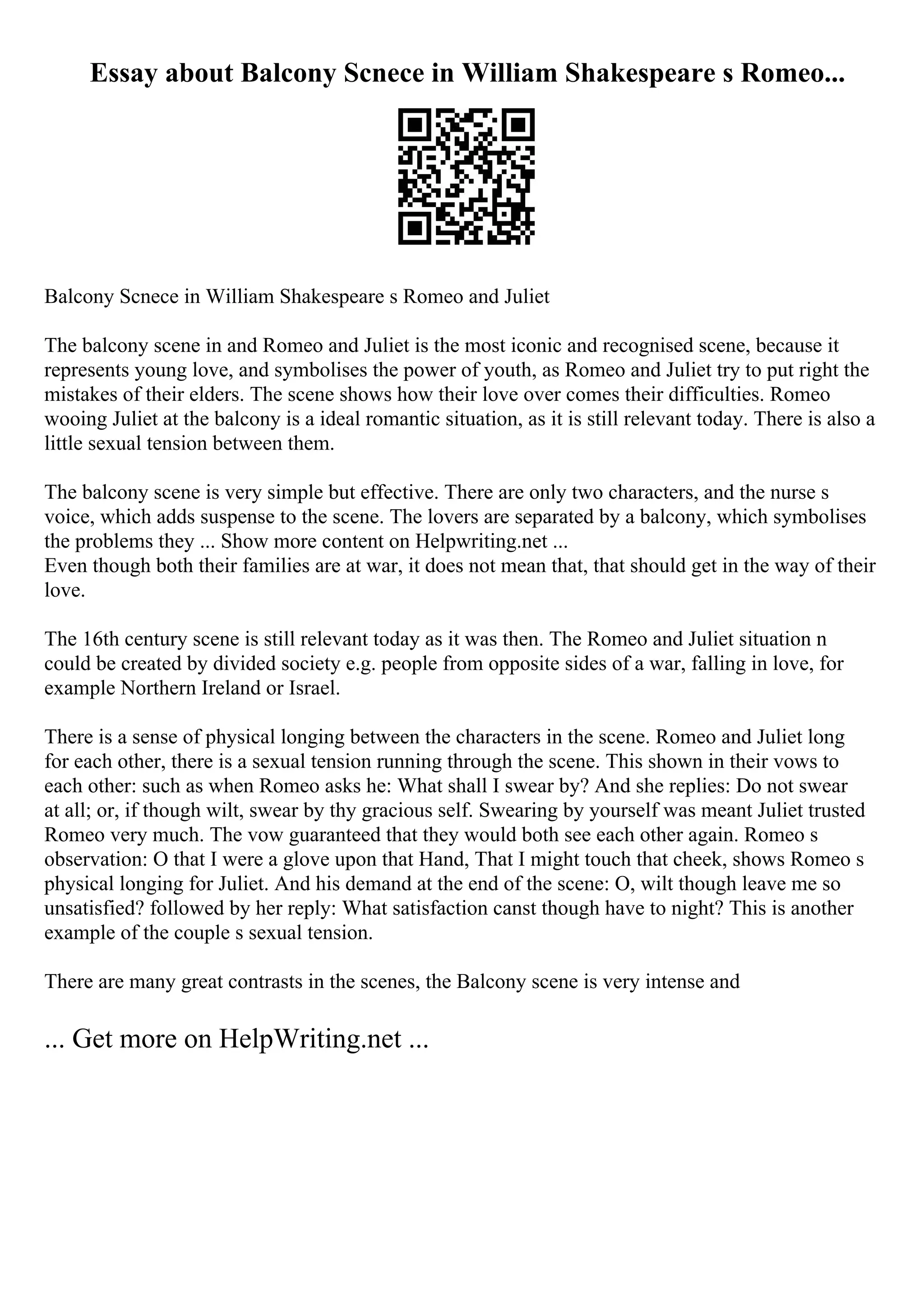 Essay about Balcony Scnece in William Shakespeare s Romeo...
Balcony Scnece in William Shakespeare s Romeo and Juliet
The balcony scene in and Romeo and Juliet is the most iconic and recognised scene, because it
represents young love, and symbolises the power of youth, as Romeo and Juliet try to put right the
mistakes of their elders. The scene shows how their love over comes their difficulties. Romeo
wooing Juliet at the balcony is a ideal romantic situation, as it is still relevant today. There is also a
little sexual tension between them.
The balcony scene is very simple but effective. There are only two characters, and the nurse s
voice, which adds suspense to the scene. The lovers are separated by a balcony, which symbolises
the problems they ... Show more content on Helpwriting.net ...
Even though both their families are at war, it does not mean that, that should get in the way of their
love.
The 16th century scene is still relevant today as it was then. The Romeo and Juliet situation n
could be created by divided society e.g. people from opposite sides of a war, falling in love, for
example Northern Ireland or Israel.
There is a sense of physical longing between the characters in the scene. Romeo and Juliet long
for each other, there is a sexual tension running through the scene. This shown in their vows to
each other: such as when Romeo asks he: What shall I swear by? And she replies: Do not swear
at all; or, if though wilt, swear by thy gracious self. Swearing by yourself was meant Juliet trusted
Romeo very much. The vow guaranteed that they would both see each other again. Romeo s
observation: O that I were a glove upon that Hand, That I might touch that cheek, shows Romeo s
physical longing for Juliet. And his demand at the end of the scene: O, wilt though leave me so
unsatisfied? followed by her reply: What satisfaction canst though have to night? This is another
example of the couple s sexual tension.
There are many great contrasts in the scenes, the Balcony scene is very intense and
... Get more on HelpWriting.net ...
 