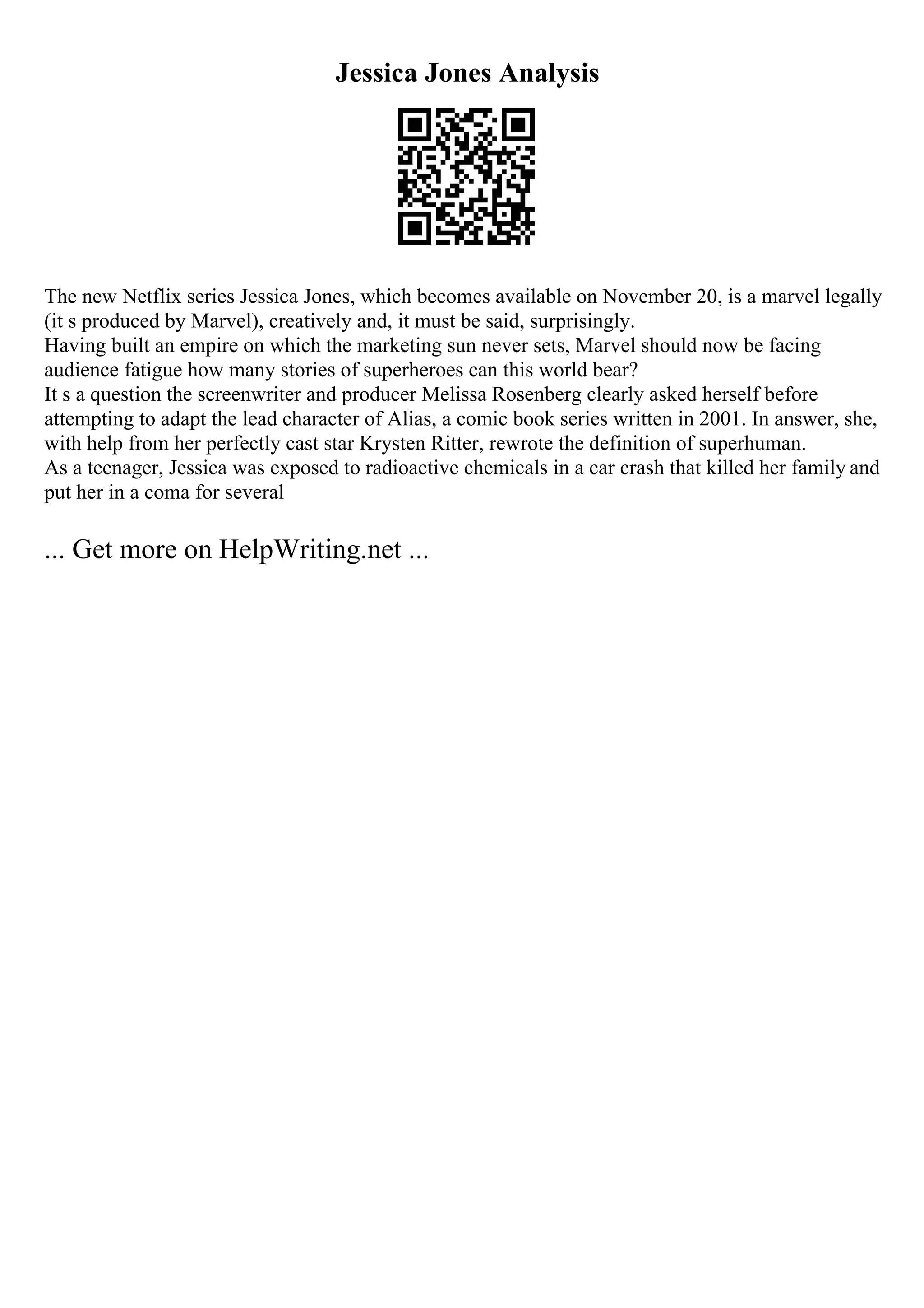 Jessica Jones Analysis
The new Netflix series Jessica Jones, which becomes available on November 20, is a marvel legally
(it s produced by Marvel), creatively and, it must be said, surprisingly.
Having built an empire on which the marketing sun never sets, Marvel should now be facing
audience fatigue how many stories of superheroes can this world bear?
It s a question the screenwriter and producer Melissa Rosenberg clearly asked herself before
attempting to adapt the lead character of Alias, a comic book series written in 2001. In answer, she,
with help from her perfectly cast star Krysten Ritter, rewrote the definition of superhuman.
As a teenager, Jessica was exposed to radioactive chemicals in a car crash that killed her family and
put her in a coma for several
... Get more on HelpWriting.net ...
 