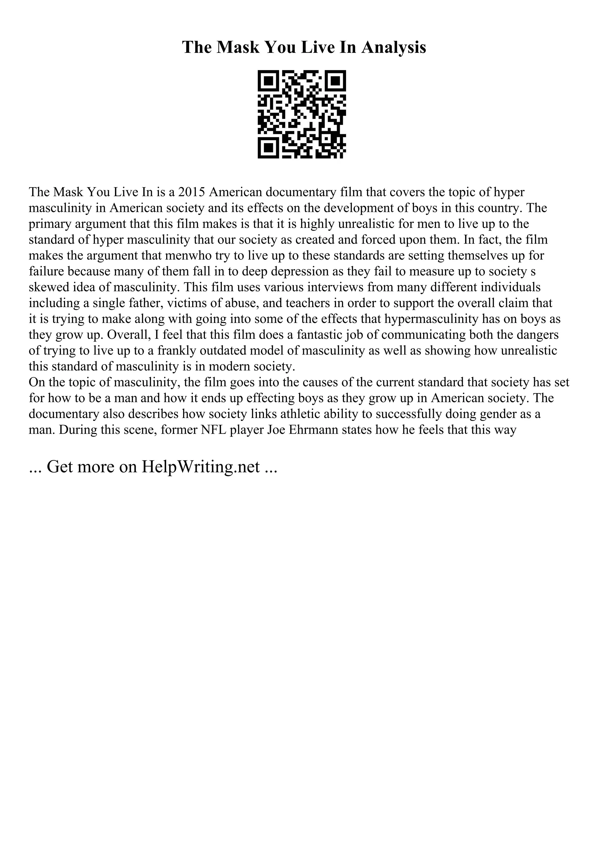 The Mask You Live In Analysis
The Mask You Live In is a 2015 American documentary film that covers the topic of hyper
masculinity in American society and its effects on the development of boys in this country. The
primary argument that this film makes is that it is highly unrealistic for men to live up to the
standard of hyper masculinity that our society as created and forced upon them. In fact, the film
makes the argument that menwho try to live up to these standards are setting themselves up for
failure because many of them fall in to deep depression as they fail to measure up to society s
skewed idea of masculinity. This film uses various interviews from many different individuals
including a single father, victims of abuse, and teachers in order to support the overall claim that
it is trying to make along with going into some of the effects that hypermasculinity has on boys as
they grow up. Overall, I feel that this film does a fantastic job of communicating both the dangers
of trying to live up to a frankly outdated model of masculinity as well as showing how unrealistic
this standard of masculinity is in modern society.
On the topic of masculinity, the film goes into the causes of the current standard that society has set
for how to be a man and how it ends up effecting boys as they grow up in American society. The
documentary also describes how society links athletic ability to successfully doing gender as a
man. During this scene, former NFL player Joe Ehrmann states how he feels that this way
... Get more on HelpWriting.net ...
 