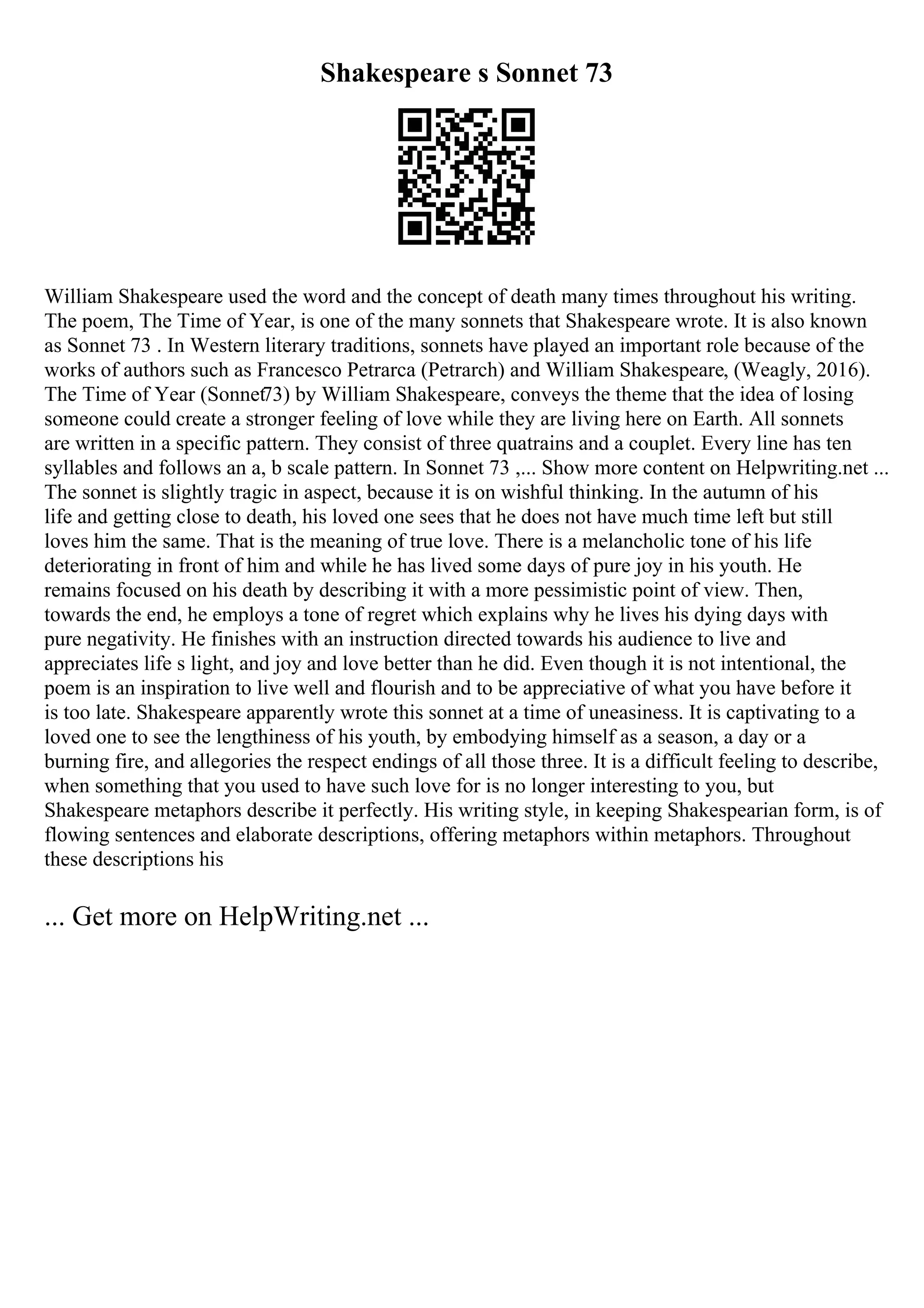 Shakespeare s Sonnet 73
William Shakespeare used the word and the concept of death many times throughout his writing.
The poem, The Time of Year, is one of the many sonnets that Shakespeare wrote. It is also known
as Sonnet 73 . In Western literary traditions, sonnets have played an important role because of the
works of authors such as Francesco Petrarca (Petrarch) and William Shakespeare, (Weagly, 2016).
The Time of Year (Sonnet73) by William Shakespeare, conveys the theme that the idea of losing
someone could create a stronger feeling of love while they are living here on Earth. All sonnets
are written in a specific pattern. They consist of three quatrains and a couplet. Every line has ten
syllables and follows an a, b scale pattern. In Sonnet 73 ,... Show more content on Helpwriting.net ...
The sonnet is slightly tragic in aspect, because it is on wishful thinking. In the autumn of his
life and getting close to death, his loved one sees that he does not have much time left but still
loves him the same. That is the meaning of true love. There is a melancholic tone of his life
deteriorating in front of him and while he has lived some days of pure joy in his youth. He
remains focused on his death by describing it with a more pessimistic point of view. Then,
towards the end, he employs a tone of regret which explains why he lives his dying days with
pure negativity. He finishes with an instruction directed towards his audience to live and
appreciates life s light, and joy and love better than he did. Even though it is not intentional, the
poem is an inspiration to live well and flourish and to be appreciative of what you have before it
is too late. Shakespeare apparently wrote this sonnet at a time of uneasiness. It is captivating to a
loved one to see the lengthiness of his youth, by embodying himself as a season, a day or a
burning fire, and allegories the respect endings of all those three. It is a difficult feeling to describe,
when something that you used to have such love for is no longer interesting to you, but
Shakespeare metaphors describe it perfectly. His writing style, in keeping Shakespearian form, is of
flowing sentences and elaborate descriptions, offering metaphors within metaphors. Throughout
these descriptions his
... Get more on HelpWriting.net ...
 