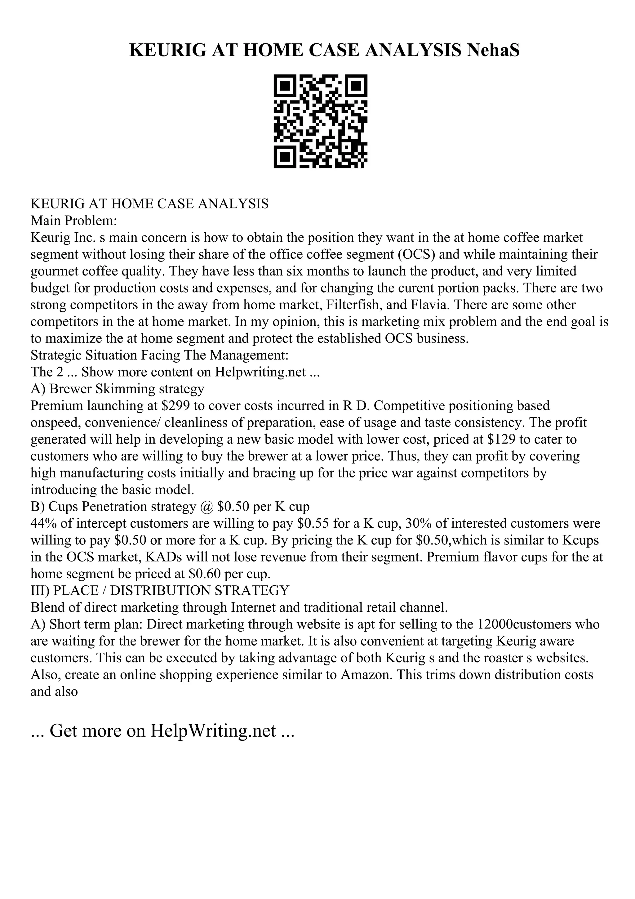 KEURIG AT HOME CASE ANALYSIS NehaS
KEURIG AT HOME CASE ANALYSIS
Main Problem:
Keurig Inc. s main concern is how to obtain the position they want in the at home coffee market
segment without losing their share of the office coffee segment (OCS) and while maintaining their
gourmet coffee quality. They have less than six months to launch the product, and very limited
budget for production costs and expenses, and for changing the curent portion packs. There are two
strong competitors in the away from home market, Filterfish, and Flavia. There are some other
competitors in the at home market. In my opinion, this is marketing mix problem and the end goal is
to maximize the at home segment and protect the established OCS business.
Strategic Situation Facing The Management:
The 2 ... Show more content on Helpwriting.net ...
A) Brewer Skimming strategy
Premium launching at $299 to cover costs incurred in R D. Competitive positioning based
onspeed, convenience/ cleanliness of preparation, ease of usage and taste consistency. The profit
generated will help in developing a new basic model with lower cost, priced at $129 to cater to
customers who are willing to buy the brewer at a lower price. Thus, they can profit by covering
high manufacturing costs initially and bracing up for the price war against competitors by
introducing the basic model.
B) Cups Penetration strategy @ $0.50 per K cup
44% of intercept customers are willing to pay $0.55 for a K cup, 30% of interested customers were
willing to pay $0.50 or more for a K cup. By pricing the K cup for $0.50,which is similar to Kcups
in the OCS market, KADs will not lose revenue from their segment. Premium flavor cups for the at
home segment be priced at $0.60 per cup.
III) PLACE / DISTRIBUTION STRATEGY
Blend of direct marketing through Internet and traditional retail channel.
A) Short term plan: Direct marketing through website is apt for selling to the 12000customers who
are waiting for the brewer for the home market. It is also convenient at targeting Keurig aware
customers. This can be executed by taking advantage of both Keurig s and the roaster s websites.
Also, create an online shopping experience similar to Amazon. This trims down distribution costs
and also
... Get more on HelpWriting.net ...
 