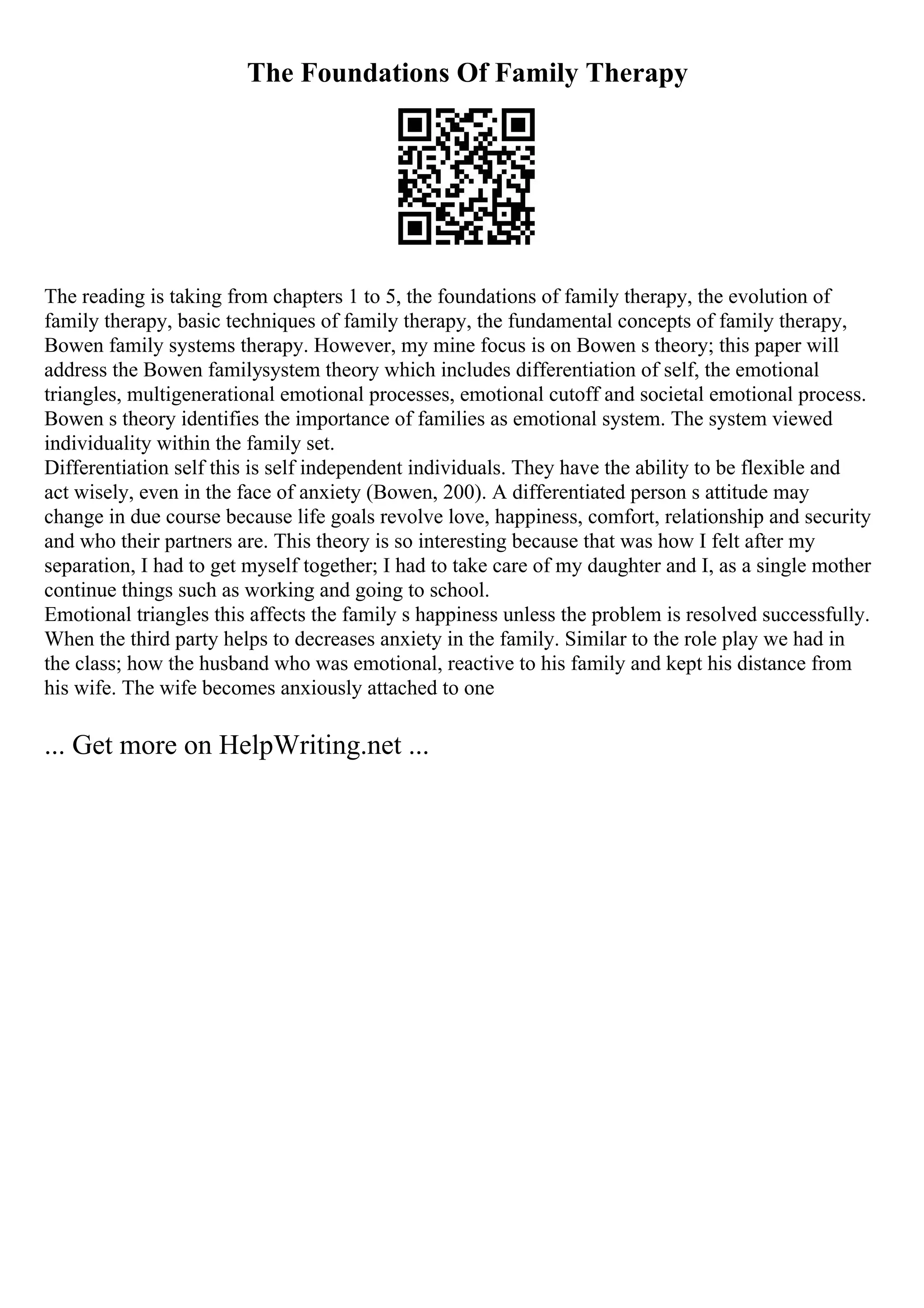 The Foundations Of Family Therapy
The reading is taking from chapters 1 to 5, the foundations of family therapy, the evolution of
family therapy, basic techniques of family therapy, the fundamental concepts of family therapy,
Bowen family systems therapy. However, my mine focus is on Bowen s theory; this paper will
address the Bowen familysystem theory which includes differentiation of self, the emotional
triangles, multigenerational emotional processes, emotional cutoff and societal emotional process.
Bowen s theory identifies the importance of families as emotional system. The system viewed
individuality within the family set.
Differentiation self this is self independent individuals. They have the ability to be flexible and
act wisely, even in the face of anxiety (Bowen, 200). A differentiated person s attitude may
change in due course because life goals revolve love, happiness, comfort, relationship and security
and who their partners are. This theory is so interesting because that was how I felt after my
separation, I had to get myself together; I had to take care of my daughter and I, as a single mother
continue things such as working and going to school.
Emotional triangles this affects the family s happiness unless the problem is resolved successfully.
When the third party helps to decreases anxiety in the family. Similar to the role play we had in
the class; how the husband who was emotional, reactive to his family and kept his distance from
his wife. The wife becomes anxiously attached to one
... Get more on HelpWriting.net ...
 