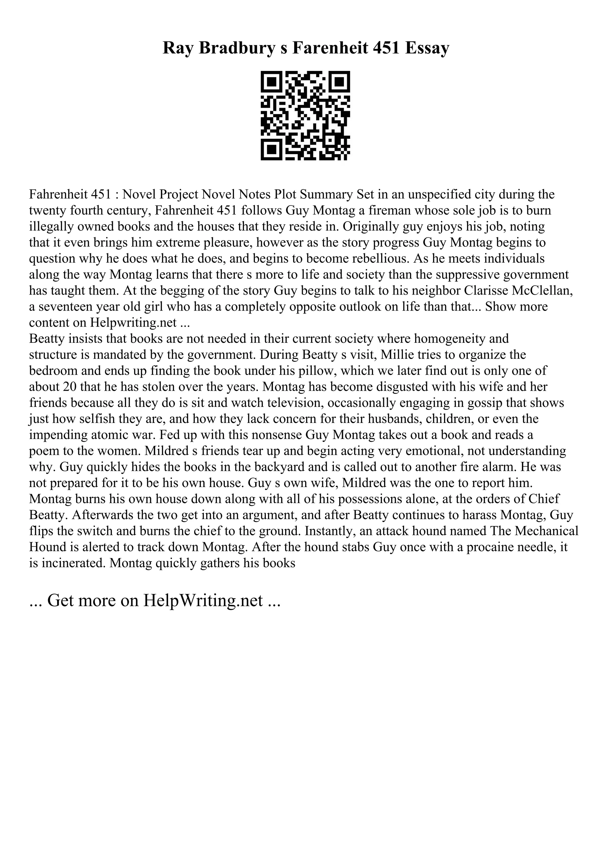 Ray Bradbury s Farenheit 451 Essay
Fahrenheit 451 : Novel Project Novel Notes Plot Summary Set in an unspecified city during the
twenty fourth century, Fahrenheit 451 follows Guy Montag a fireman whose sole job is to burn
illegally owned books and the houses that they reside in. Originally guy enjoys his job, noting
that it even brings him extreme pleasure, however as the story progress Guy Montag begins to
question why he does what he does, and begins to become rebellious. As he meets individuals
along the way Montag learns that there s more to life and society than the suppressive government
has taught them. At the begging of the story Guy begins to talk to his neighbor Clarisse McClellan,
a seventeen year old girl who has a completely opposite outlook on life than that... Show more
content on Helpwriting.net ...
Beatty insists that books are not needed in their current society where homogeneity and
structure is mandated by the government. During Beatty s visit, Millie tries to organize the
bedroom and ends up finding the book under his pillow, which we later find out is only one of
about 20 that he has stolen over the years. Montag has become disgusted with his wife and her
friends because all they do is sit and watch television, occasionally engaging in gossip that shows
just how selfish they are, and how they lack concern for their husbands, children, or even the
impending atomic war. Fed up with this nonsense Guy Montag takes out a book and reads a
poem to the women. Mildred s friends tear up and begin acting very emotional, not understanding
why. Guy quickly hides the books in the backyard and is called out to another fire alarm. He was
not prepared for it to be his own house. Guy s own wife, Mildred was the one to report him.
Montag burns his own house down along with all of his possessions alone, at the orders of Chief
Beatty. Afterwards the two get into an argument, and after Beatty continues to harass Montag, Guy
flips the switch and burns the chief to the ground. Instantly, an attack hound named The Mechanical
Hound is alerted to track down Montag. After the hound stabs Guy once with a procaine needle, it
is incinerated. Montag quickly gathers his books
... Get more on HelpWriting.net ...
 
