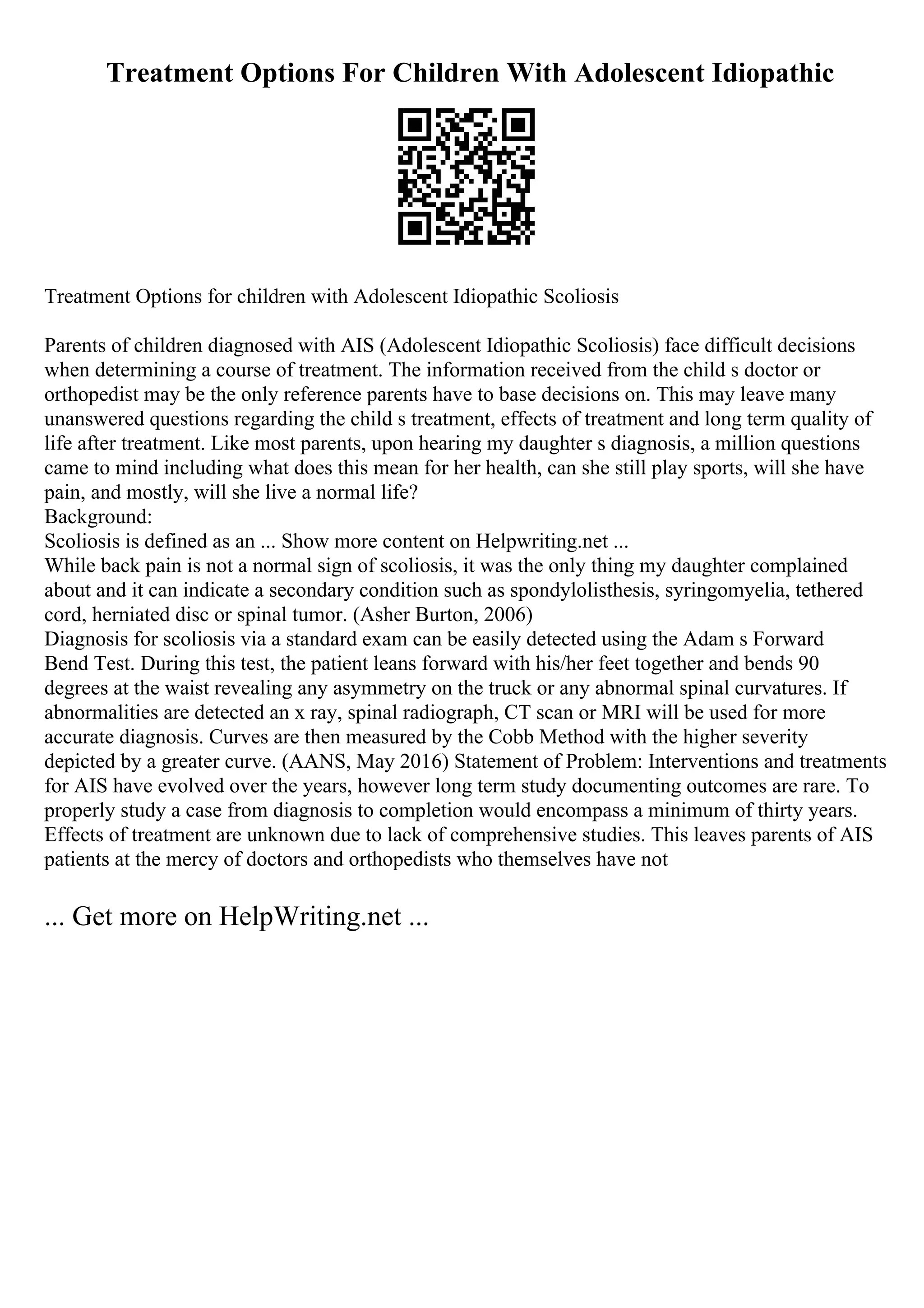 Treatment Options For Children With Adolescent Idiopathic
Treatment Options for children with Adolescent Idiopathic Scoliosis
Parents of children diagnosed with AIS (Adolescent Idiopathic Scoliosis) face difficult decisions
when determining a course of treatment. The information received from the child s doctor or
orthopedist may be the only reference parents have to base decisions on. This may leave many
unanswered questions regarding the child s treatment, effects of treatment and long term quality of
life after treatment. Like most parents, upon hearing my daughter s diagnosis, a million questions
came to mind including what does this mean for her health, can she still play sports, will she have
pain, and mostly, will she live a normal life?
Background:
Scoliosis is defined as an ... Show more content on Helpwriting.net ...
While back pain is not a normal sign of scoliosis, it was the only thing my daughter complained
about and it can indicate a secondary condition such as spondylolisthesis, syringomyelia, tethered
cord, herniated disc or spinal tumor. (Asher Burton, 2006)
Diagnosis for scoliosis via a standard exam can be easily detected using the Adam s Forward
Bend Test. During this test, the patient leans forward with his/her feet together and bends 90
degrees at the waist revealing any asymmetry on the truck or any abnormal spinal curvatures. If
abnormalities are detected an x ray, spinal radiograph, CT scan or MRI will be used for more
accurate diagnosis. Curves are then measured by the Cobb Method with the higher severity
depicted by a greater curve. (AANS, May 2016) Statement of Problem: Interventions and treatments
for AIS have evolved over the years, however long term study documenting outcomes are rare. To
properly study a case from diagnosis to completion would encompass a minimum of thirty years.
Effects of treatment are unknown due to lack of comprehensive studies. This leaves parents of AIS
patients at the mercy of doctors and orthopedists who themselves have not
... Get more on HelpWriting.net ...
 