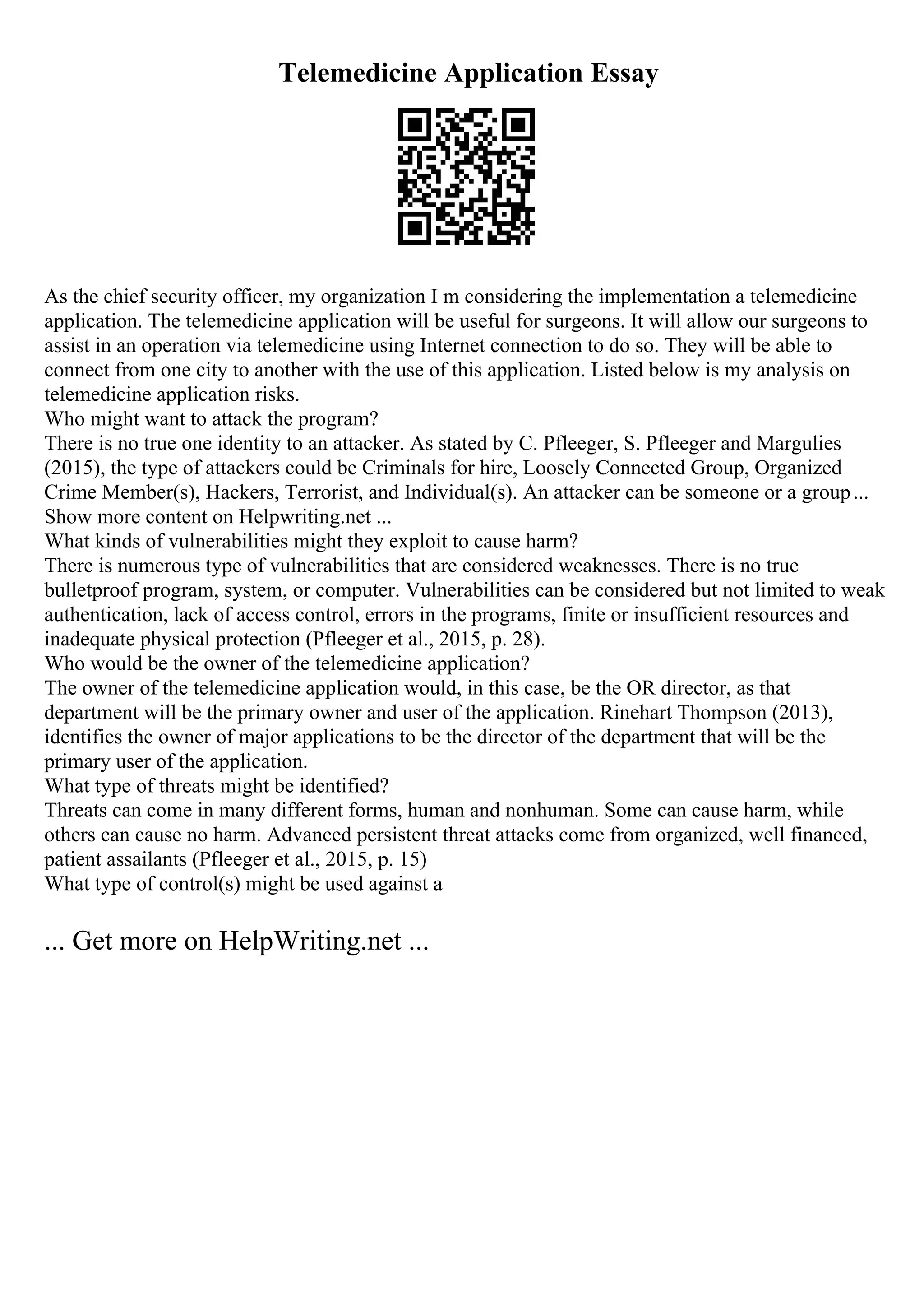 Telemedicine Application Essay
As the chief security officer, my organization I m considering the implementation a telemedicine
application. The telemedicine application will be useful for surgeons. It will allow our surgeons to
assist in an operation via telemedicine using Internet connection to do so. They will be able to
connect from one city to another with the use of this application. Listed below is my analysis on
telemedicine application risks.
Who might want to attack the program?
There is no true one identity to an attacker. As stated by C. Pfleeger, S. Pfleeger and Margulies
(2015), the type of attackers could be Criminals for hire, Loosely Connected Group, Organized
Crime Member(s), Hackers, Terrorist, and Individual(s). An attacker can be someone or a group...
Show more content on Helpwriting.net ...
What kinds of vulnerabilities might they exploit to cause harm?
There is numerous type of vulnerabilities that are considered weaknesses. There is no true
bulletproof program, system, or computer. Vulnerabilities can be considered but not limited to weak
authentication, lack of access control, errors in the programs, finite or insufficient resources and
inadequate physical protection (Pfleeger et al., 2015, p. 28).
Who would be the owner of the telemedicine application?
The owner of the telemedicine application would, in this case, be the OR director, as that
department will be the primary owner and user of the application. Rinehart Thompson (2013),
identifies the owner of major applications to be the director of the department that will be the
primary user of the application.
What type of threats might be identified?
Threats can come in many different forms, human and nonhuman. Some can cause harm, while
others can cause no harm. Advanced persistent threat attacks come from organized, well financed,
patient assailants (Pfleeger et al., 2015, p. 15)
What type of control(s) might be used against a
... Get more on HelpWriting.net ...
 