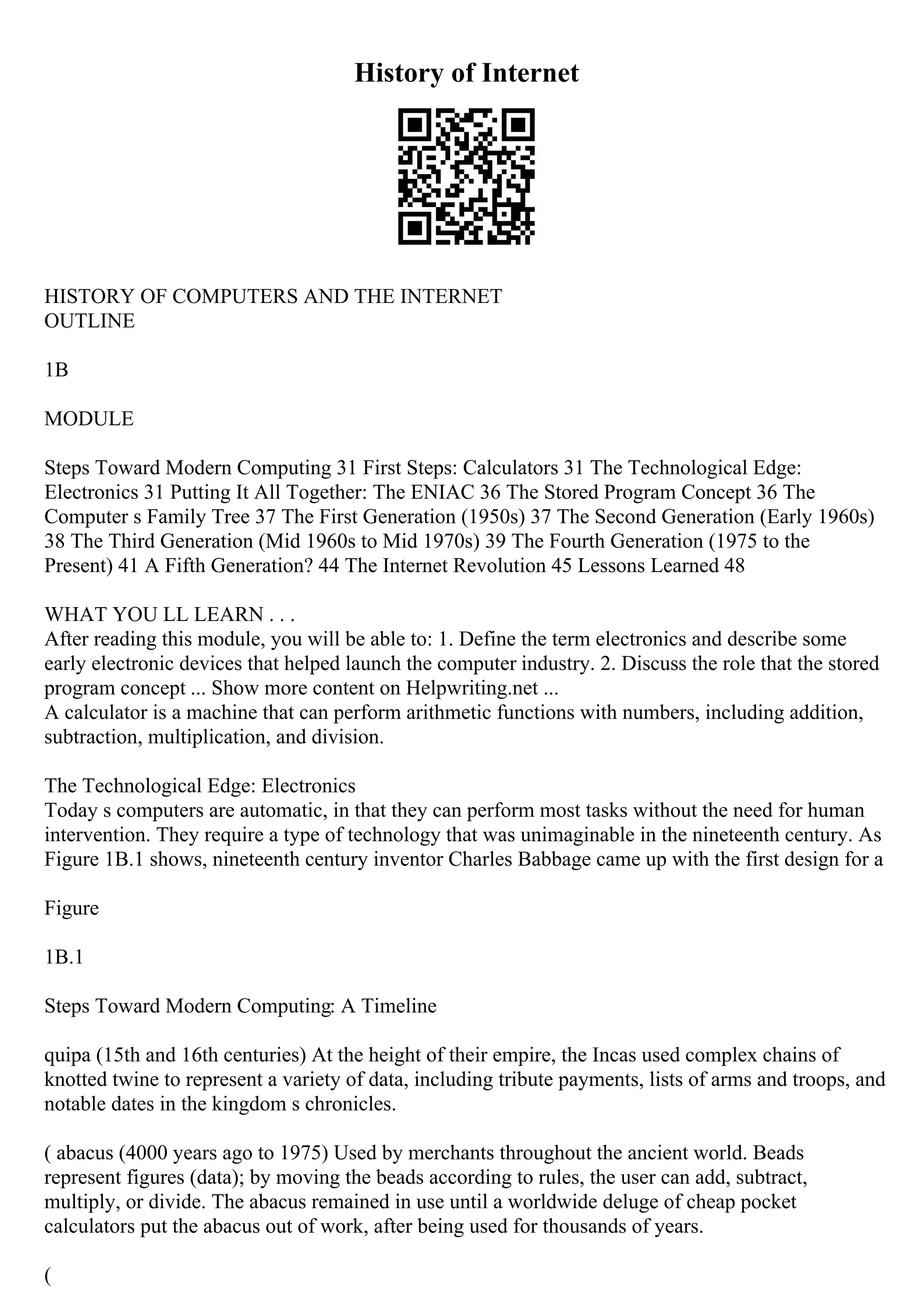 History of Internet
HISTORY OF COMPUTERS AND THE INTERNET
OUTLINE
1B
MODULE
Steps Toward Modern Computing 31 First Steps: Calculators 31 The Technological Edge:
Electronics 31 Putting It All Together: The ENIAC 36 The Stored Program Concept 36 The
Computer s Family Tree 37 The First Generation (1950s) 37 The Second Generation (Early 1960s)
38 The Third Generation (Mid 1960s to Mid 1970s) 39 The Fourth Generation (1975 to the
Present) 41 A Fifth Generation? 44 The Internet Revolution 45 Lessons Learned 48
WHAT YOU LL LEARN . . .
After reading this module, you will be able to: 1. Define the term electronics and describe some
early electronic devices that helped launch the computer industry. 2. Discuss the role that the stored
program concept ... Show more content on Helpwriting.net ...
A calculator is a machine that can perform arithmetic functions with numbers, including addition,
subtraction, multiplication, and division.
The Technological Edge: Electronics
Today s computers are automatic, in that they can perform most tasks without the need for human
intervention. They require a type of technology that was unimaginable in the nineteenth century. As
Figure 1B.1 shows, nineteenth century inventor Charles Babbage came up with the first design for a
Figure
1B.1
Steps Toward Modern Computing: A Timeline
quipa (15th and 16th centuries) At the height of their empire, the Incas used complex chains of
knotted twine to represent a variety of data, including tribute payments, lists of arms and troops, and
notable dates in the kingdom s chronicles.
( abacus (4000 years ago to 1975) Used by merchants throughout the ancient world. Beads
represent figures (data); by moving the beads according to rules, the user can add, subtract,
multiply, or divide. The abacus remained in use until a worldwide deluge of cheap pocket
calculators put the abacus out of work, after being used for thousands of years.
(
 