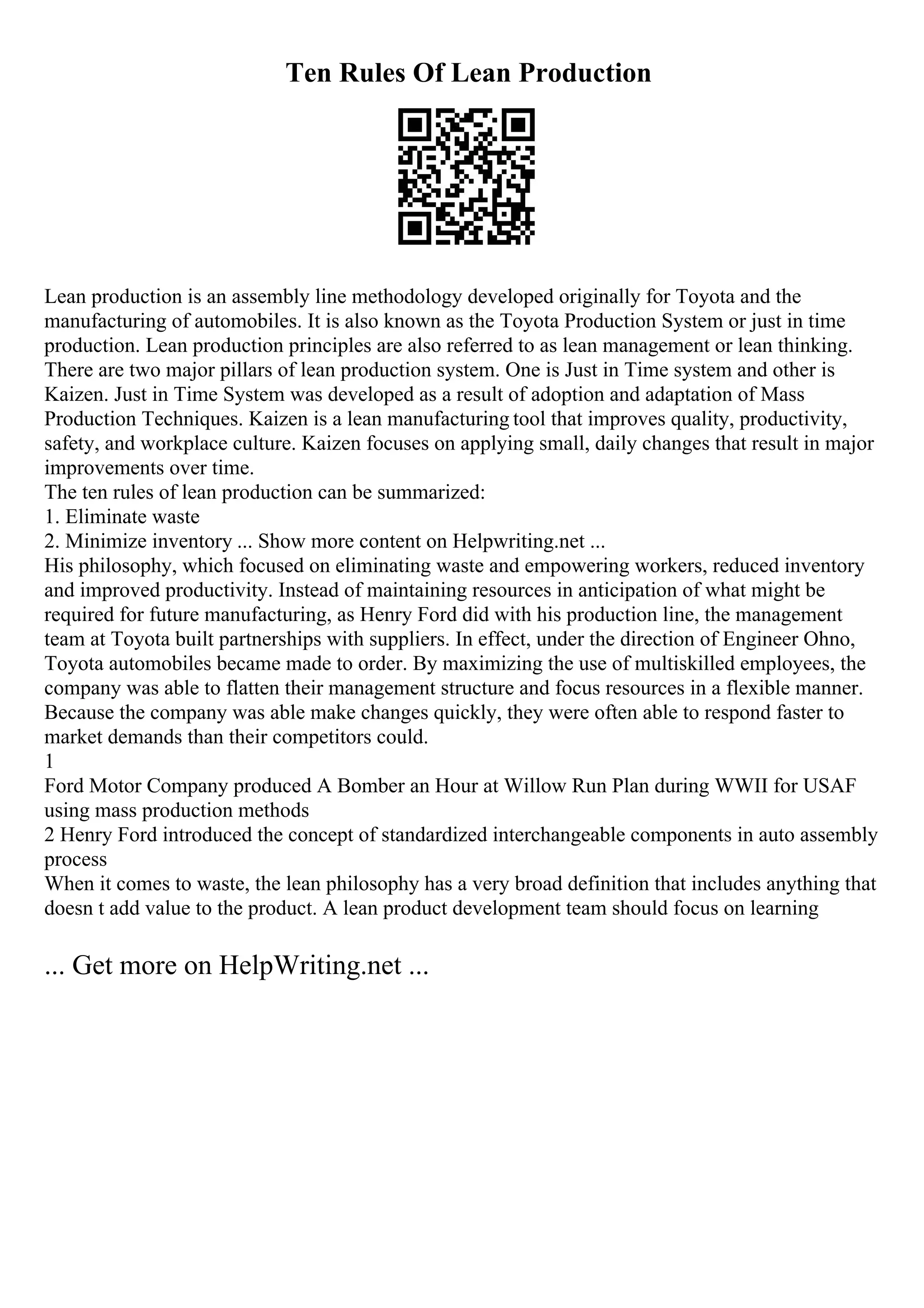 Ten Rules Of Lean Production
Lean production is an assembly line methodology developed originally for Toyota and the
manufacturing of automobiles. It is also known as the Toyota Production System or just in time
production. Lean production principles are also referred to as lean management or lean thinking.
There are two major pillars of lean production system. One is Just in Time system and other is
Kaizen. Just in Time System was developed as a result of adoption and adaptation of Mass
Production Techniques. Kaizen is a lean manufacturing tool that improves quality, productivity,
safety, and workplace culture. Kaizen focuses on applying small, daily changes that result in major
improvements over time.
The ten rules of lean production can be summarized:
1. Eliminate waste
2. Minimize inventory ... Show more content on Helpwriting.net ...
His philosophy, which focused on eliminating waste and empowering workers, reduced inventory
and improved productivity. Instead of maintaining resources in anticipation of what might be
required for future manufacturing, as Henry Ford did with his production line, the management
team at Toyota built partnerships with suppliers. In effect, under the direction of Engineer Ohno,
Toyota automobiles became made to order. By maximizing the use of multiskilled employees, the
company was able to flatten their management structure and focus resources in a flexible manner.
Because the company was able make changes quickly, they were often able to respond faster to
market demands than their competitors could.
1
Ford Motor Company produced A Bomber an Hour at Willow Run Plan during WWII for USAF
using mass production methods
2 Henry Ford introduced the concept of standardized interchangeable components in auto assembly
process
When it comes to waste, the lean philosophy has a very broad definition that includes anything that
doesn t add value to the product. A lean product development team should focus on learning
... Get more on HelpWriting.net ...
 