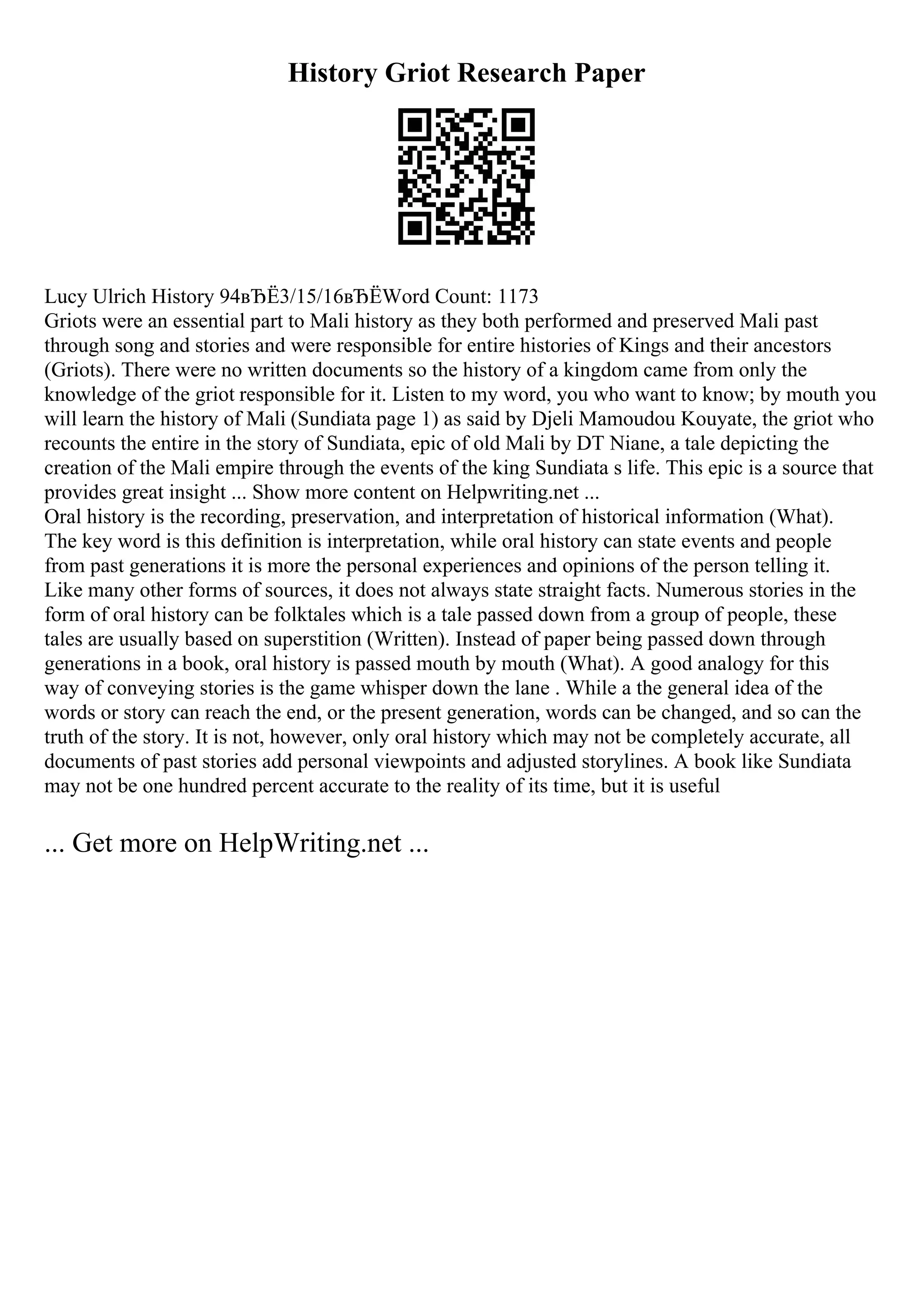 History Griot Research Paper
Lucy Ulrich History 94вЂЁ3/15/16вЂЁWord Count: 1173
Griots were an essential part to Mali history as they both performed and preserved Mali past
through song and stories and were responsible for entire histories of Kings and their ancestors
(Griots). There were no written documents so the history of a kingdom came from only the
knowledge of the griot responsible for it. Listen to my word, you who want to know; by mouth you
will learn the history of Mali (Sundiata page 1) as said by Djeli Mamoudou Kouyate, the griot who
recounts the entire in the story of Sundiata, epic of old Mali by DT Niane, a tale depicting the
creation of the Mali empire through the events of the king Sundiata s life. This epic is a source that
provides great insight ... Show more content on Helpwriting.net ...
Oral history is the recording, preservation, and interpretation of historical information (What).
The key word is this definition is interpretation, while oral history can state events and people
from past generations it is more the personal experiences and opinions of the person telling it.
Like many other forms of sources, it does not always state straight facts. Numerous stories in the
form of oral history can be folktales which is a tale passed down from a group of people, these
tales are usually based on superstition (Written). Instead of paper being passed down through
generations in a book, oral history is passed mouth by mouth (What). A good analogy for this
way of conveying stories is the game whisper down the lane . While a the general idea of the
words or story can reach the end, or the present generation, words can be changed, and so can the
truth of the story. It is not, however, only oral history which may not be completely accurate, all
documents of past stories add personal viewpoints and adjusted storylines. A book like Sundiata
may not be one hundred percent accurate to the reality of its time, but it is useful
... Get more on HelpWriting.net ...
 