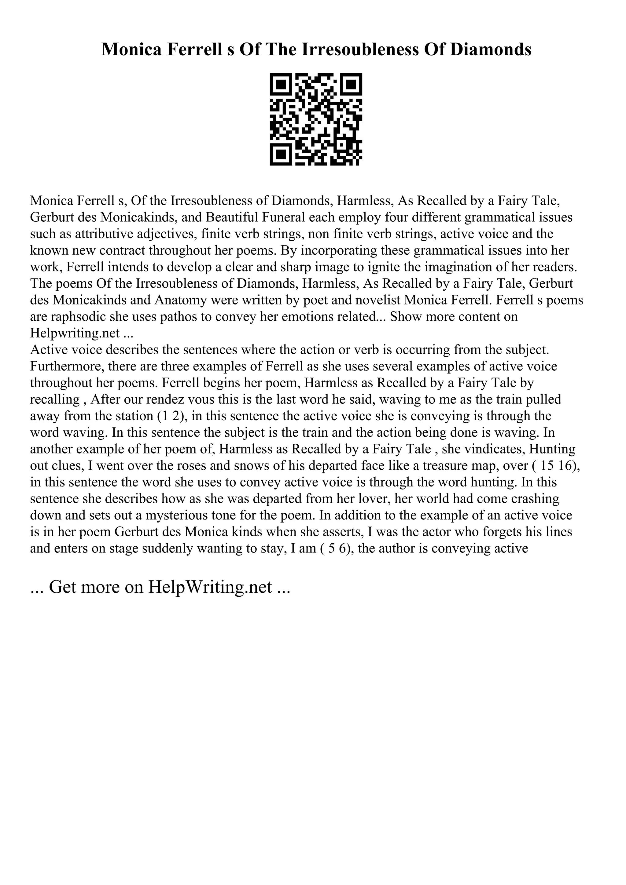 Monica Ferrell s Of The Irresoubleness Of Diamonds
Monica Ferrell s, Of the Irresoubleness of Diamonds, Harmless, As Recalled by a Fairy Tale,
Gerburt des Monicakinds, and Beautiful Funeral each employ four different grammatical issues
such as attributive adjectives, finite verb strings, non finite verb strings, active voice and the
known new contract throughout her poems. By incorporating these grammatical issues into her
work, Ferrell intends to develop a clear and sharp image to ignite the imagination of her readers.
The poems Of the Irresoubleness of Diamonds, Harmless, As Recalled by a Fairy Tale, Gerburt
des Monicakinds and Anatomy were written by poet and novelist Monica Ferrell. Ferrell s poems
are raphsodic she uses pathos to convey her emotions related... Show more content on
Helpwriting.net ...
Active voice describes the sentences where the action or verb is occurring from the subject.
Furthermore, there are three examples of Ferrell as she uses several examples of active voice
throughout her poems. Ferrell begins her poem, Harmless as Recalled by a Fairy Tale by
recalling , After our rendez vous this is the last word he said, waving to me as the train pulled
away from the station (1 2), in this sentence the active voice she is conveying is through the
word waving. In this sentence the subject is the train and the action being done is waving. In
another example of her poem of, Harmless as Recalled by a Fairy Tale , she vindicates, Hunting
out clues, I went over the roses and snows of his departed face like a treasure map, over ( 15 16),
in this sentence the word she uses to convey active voice is through the word hunting. In this
sentence she describes how as she was departed from her lover, her world had come crashing
down and sets out a mysterious tone for the poem. In addition to the example of an active voice
is in her poem Gerburt des Monica kinds when she asserts, I was the actor who forgets his lines
and enters on stage suddenly wanting to stay, I am ( 5 6), the author is conveying active
... Get more on HelpWriting.net ...
 