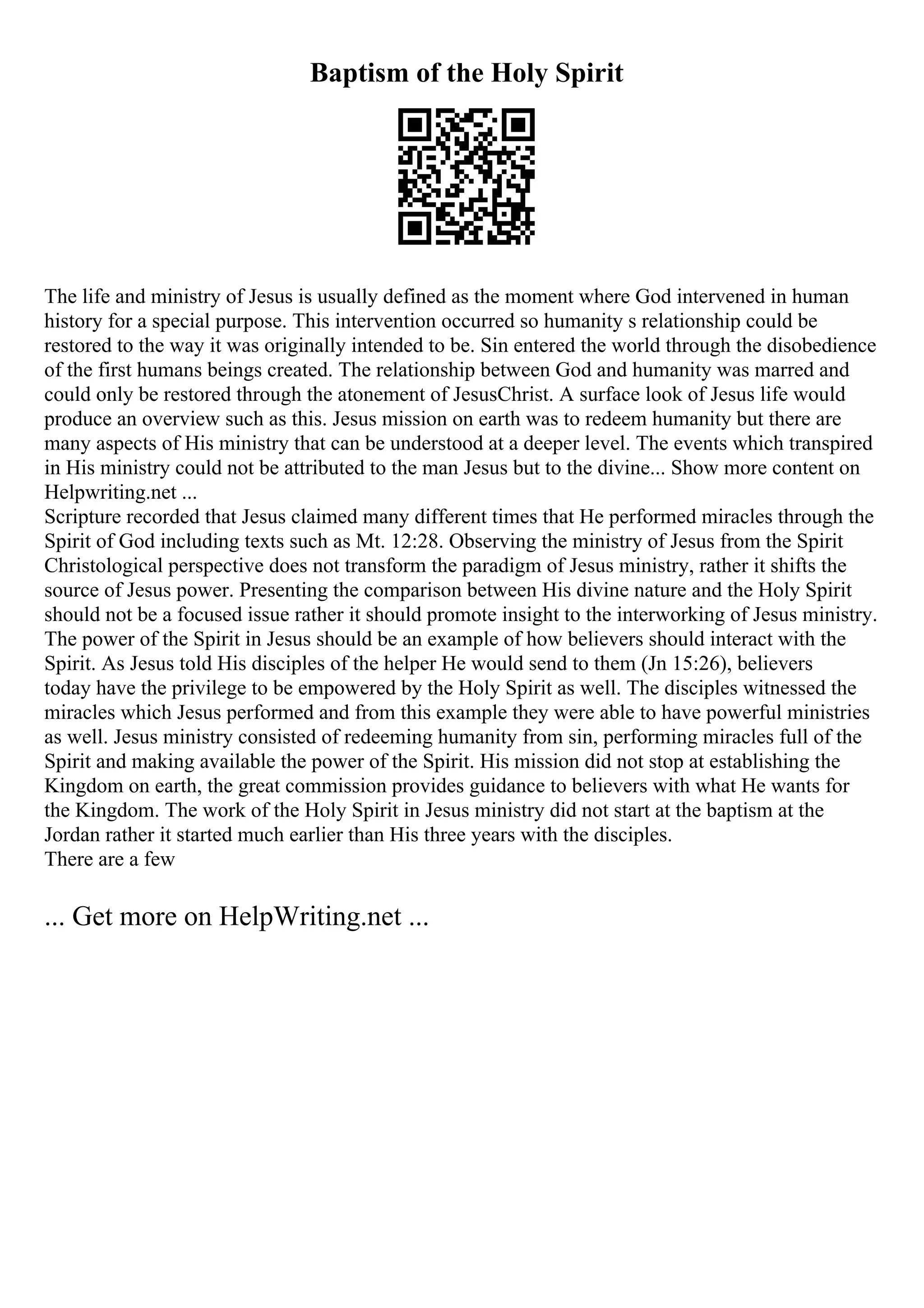 Baptism of the Holy Spirit
The life and ministry of Jesus is usually defined as the moment where God intervened in human
history for a special purpose. This intervention occurred so humanity s relationship could be
restored to the way it was originally intended to be. Sin entered the world through the disobedience
of the first humans beings created. The relationship between God and humanity was marred and
could only be restored through the atonement of JesusChrist. A surface look of Jesus life would
produce an overview such as this. Jesus mission on earth was to redeem humanity but there are
many aspects of His ministry that can be understood at a deeper level. The events which transpired
in His ministry could not be attributed to the man Jesus but to the divine... Show more content on
Helpwriting.net ...
Scripture recorded that Jesus claimed many different times that He performed miracles through the
Spirit of God including texts such as Mt. 12:28. Observing the ministry of Jesus from the Spirit
Christological perspective does not transform the paradigm of Jesus ministry, rather it shifts the
source of Jesus power. Presenting the comparison between His divine nature and the Holy Spirit
should not be a focused issue rather it should promote insight to the interworking of Jesus ministry.
The power of the Spirit in Jesus should be an example of how believers should interact with the
Spirit. As Jesus told His disciples of the helper He would send to them (Jn 15:26), believers
today have the privilege to be empowered by the Holy Spirit as well. The disciples witnessed the
miracles which Jesus performed and from this example they were able to have powerful ministries
as well. Jesus ministry consisted of redeeming humanity from sin, performing miracles full of the
Spirit and making available the power of the Spirit. His mission did not stop at establishing the
Kingdom on earth, the great commission provides guidance to believers with what He wants for
the Kingdom. The work of the Holy Spirit in Jesus ministry did not start at the baptism at the
Jordan rather it started much earlier than His three years with the disciples.
There are a few
... Get more on HelpWriting.net ...
 