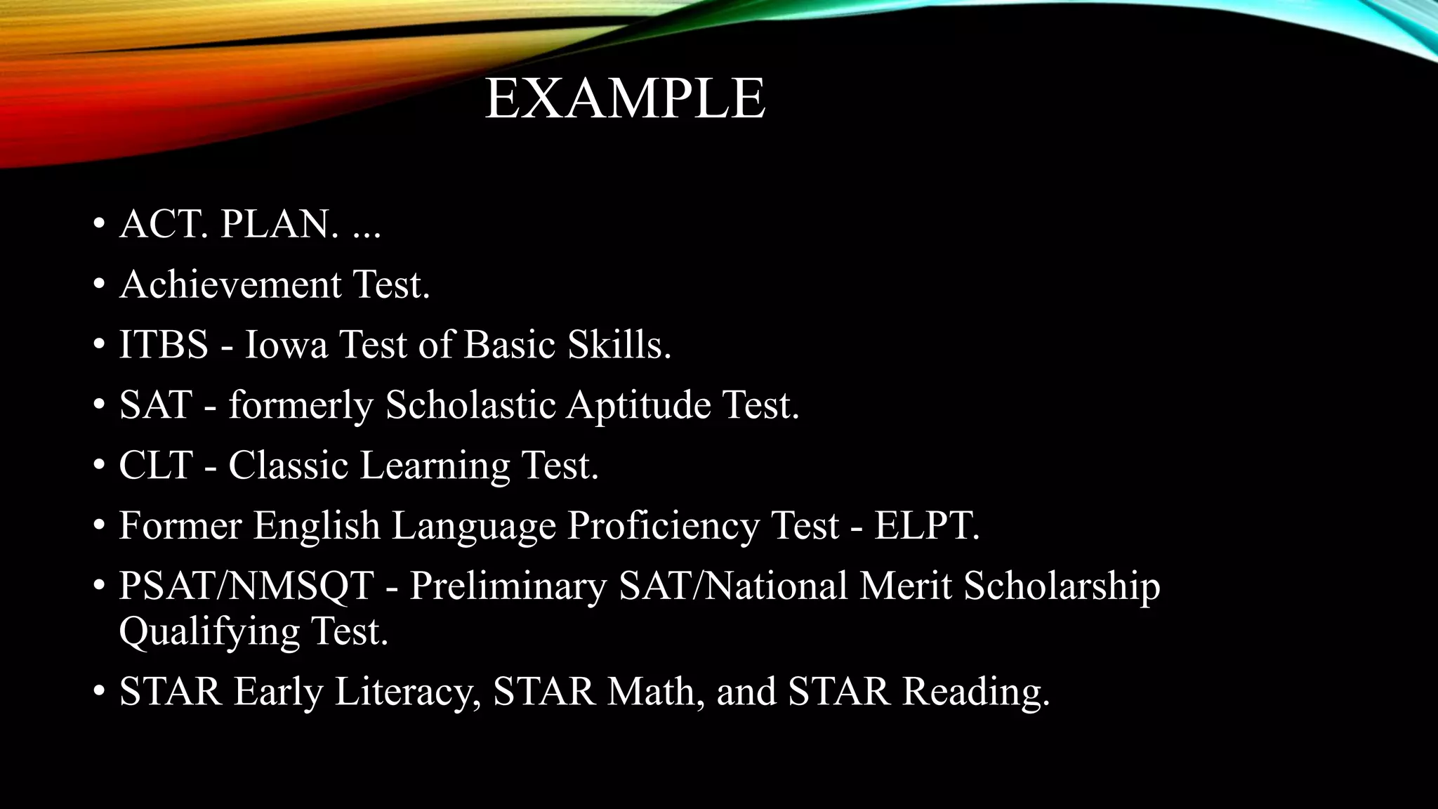 EXAMPLE
• ACT. PLAN. ...
• Achievement Test.
• ITBS - Iowa Test of Basic Skills.
• SAT - formerly Scholastic Aptitude Test.
• CLT - Classic Learning Test.
• Former English Language Proficiency Test - ELPT.
• PSAT/NMSQT - Preliminary SAT/National Merit Scholarship
Qualifying Test.
• STAR Early Literacy, STAR Math, and STAR Reading.
 