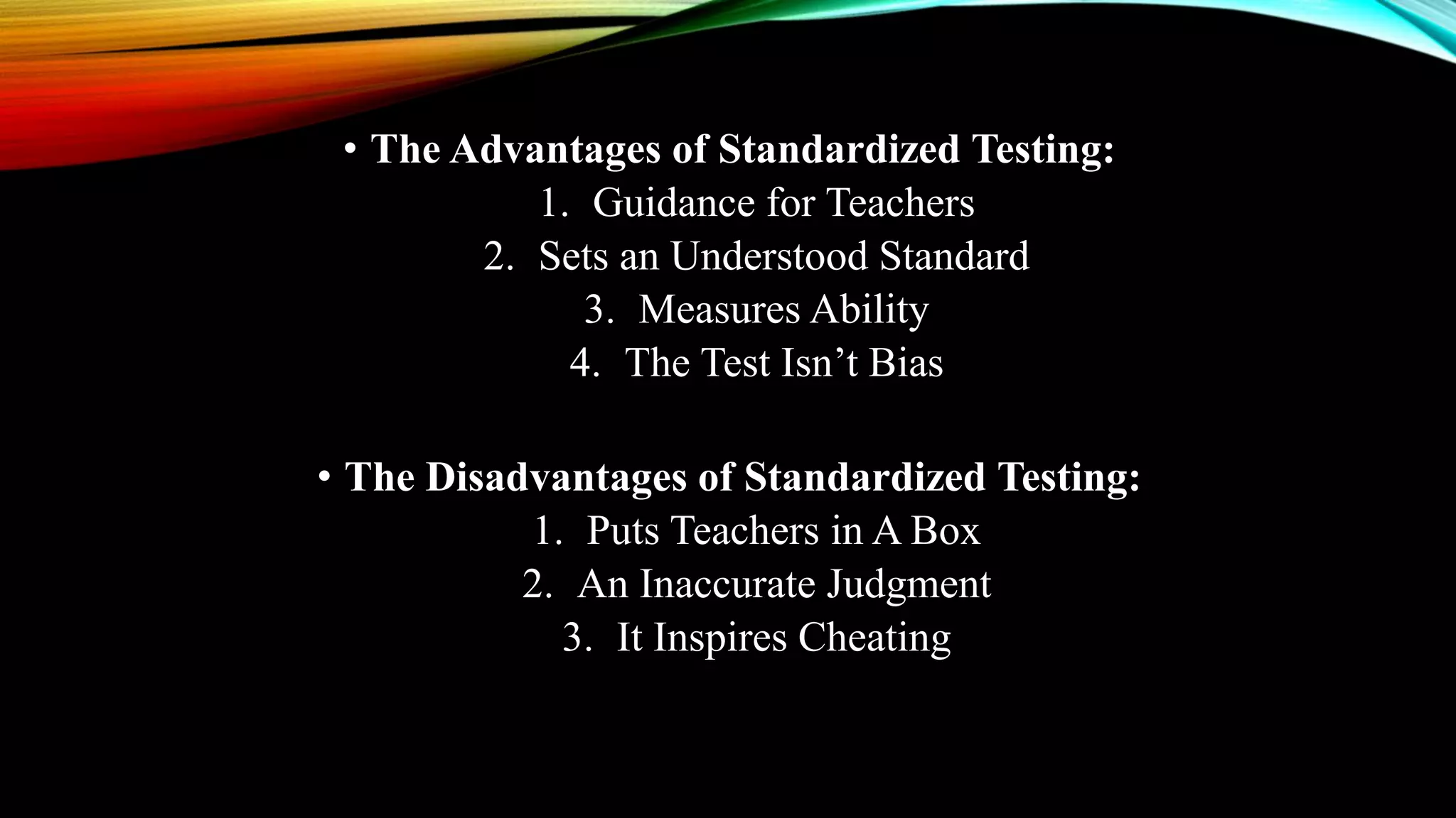 • The Advantages of Standardized Testing:
1. Guidance for Teachers
2. Sets an Understood Standard
3. Measures Ability
4. The Test Isn’t Bias
• The Disadvantages of Standardized Testing:
1. Puts Teachers in A Box
2. An Inaccurate Judgment
3. It Inspires Cheating
 