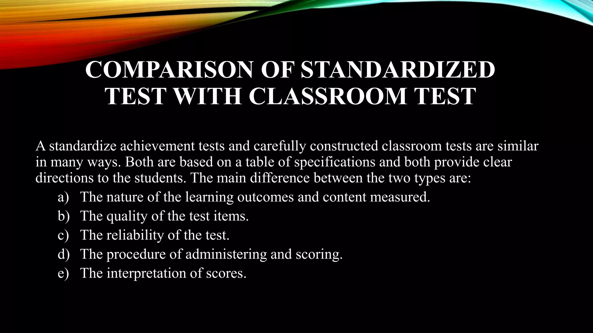 COMPARISON OF STANDARDIZED
TEST WITH CLASSROOM TEST
A standardize achievement tests and carefully constructed classroom tests are similar
in many ways. Both are based on a table of specifications and both provide clear
directions to the students. The main difference between the two types are:
a) The nature of the learning outcomes and content measured.
b) The quality of the test items.
c) The reliability of the test.
d) The procedure of administering and scoring.
e) The interpretation of scores.
 