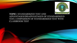 TOPIC: STANDARDIZED TEST AND
ADVANTAGES/DISADVANTAGES OF STANDARDIZED
TEST, COMPARISON OF STANDARDIZED TEST WITH
CLASSROOM TEST
 