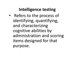 Intelligence testing
• Refers to the process of
identifying, quantifying,
and characterizing
cognitive abilities by
cognitive abilities by
administration and scoring
items designed for that
purpose.
 
