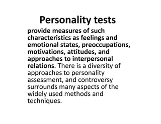 Personality tests
provide measures of such
characteristics as feelings and
emotional states, preoccupations,
motivations, attitudes, and
approaches to interpersonal
relations. There is a diversity of
approaches to interpersonal
relations. There is a diversity of
approaches to personality
assessment, and controversy
surrounds many aspects of the
widely used methods and
techniques.
 