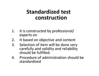Standardized test
construction
1. It is constructed by professional/
experts on
2. It based on objective and content
2. It based on objective and content
3. Selection of item will be done very
carefully and validity and reliability
should be fulfilled.
4. Procedure of administration should be
standardized
 