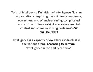 Tests of intelligence Definition of Intelligence "It is an
organization comprising the abilities of readiness,
correctness and of understanding complicated
and abstract things; exhibits necessary mental
control and action in solving problems"- SP
chaube, 1983
Intelligence is a capacity of excellence individual in
the various areas. According to Terman,
"Intelligence is the ability to think".
 
