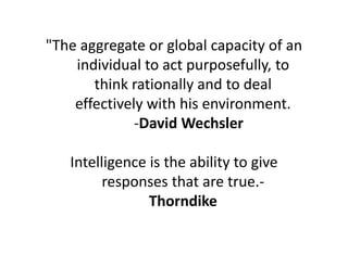 "The aggregate or global capacity of an
individual to act purposefully, to
think rationally and to deal
effectively with his environment.
-David Wechsler
Intelligence is the ability to give
responses that are true.-
Thorndike
 