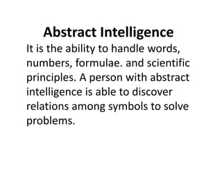 Abstract Intelligence
It is the ability to handle words,
numbers, formulae. and scientific
principles. A person with abstract
intelligence is able to discover
intelligence is able to discover
relations among symbols to solve
problems.
 