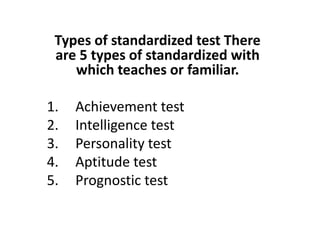 Types of standardized test There
are 5 types of standardized with
which teaches or familiar.
1. Achievement test
2. Intelligence test
2. Intelligence test
3. Personality test
4. Aptitude test
5. Prognostic test
 