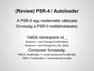 (Review) PSR-4 / Autoloader
A PSR-0 egy modernebb vltozata
Orvossg a PSR-0 mellkhatsaira:
Valdi namespace vs _
$instance = new PackageFooBarBaz();
$instance = new PackageFoo_Bar_Baz();
Composer furcsasg:
PSR-0: Foo/Bar/Baz => vendor/foo/bar/src/Foo/Bar/Baz
PSR-4: Foo/Bar/Baz => vendor/foo/bar/src/Baz
 