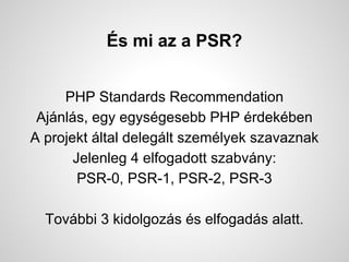 ?s mi az a PSR?
PHP Standards Recommendation
Ajnls, egy egysgesebb PHP rdekben
A projekt ltal deleglt szemlyek szavaznak
Jelenleg 4 elfogadott szabvny:
PSR-0, PSR-1, PSR-2, PSR-3
Tovbbi 3 kidolgozs s elfogads alatt.
 