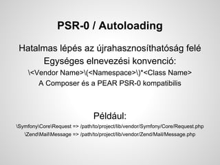 PSR-0 / Autoloading
Hatalmas lps az jrahasznosthatsg fel
Egysges elnevezsi konvenci:
<Vendor Name>(<Namespace>)*<Class Name>
A Composer s a PEAR PSR-0 kompatibilis
Pldul:
SymfonyCoreRequest => /path/to/project/lib/vendor/Symfony/Core/Request.php
ZendMailMessage => /path/to/project/lib/vendor/Zend/Mail/Message.php
 
