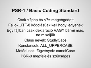 PSR-1 / Basic Coding Standard
Csak <?php s <?= megengedett
Fjlok UTF-8 kdolsak kell hogy legyenek
Egy fjlban csak deklarci VAGY brmi ms,
ne mixeljk
Class nevek: StudlyCaps
Konstansok: ALL_UPPERCASE
Metdusok, fgvnyek: camelCase
PSR-0 megfelels szksges
 
