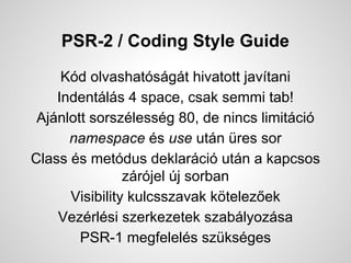 PSR-2 / Coding Style Guide
Kd olvashatsgt hivatott javtani
Indentls 4 space, csak semmi tab!
Ajnlott sorszlessg 80, de nincs limitci
namespace s use utn res sor
Class s metdus deklarci utn a kapcsos
zrjel j sorban
Visibility kulcsszavak k?telez?ek
Vezrlsi szerkezetek szablyozsa
PSR-1 megfelels szksges
 