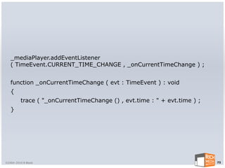 _mediaPlayer.addEventListener
   ( TimeEvent.CURRENT_TIME_CHANGE , _onCurrentTimeChange ) ;


   function _onCurrentTimeChange ( evt : TimeEvent ) : void
   {
         trace ( "_onCurrentTimeChange () , evt.time : " + evt.time ) ;
   }




©2004-2010 R Blank                                                        73
 
