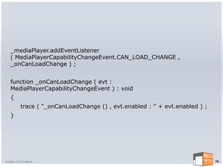 _mediaPlayer.addEventListener
   ( MediaPlayerCapabilityChangeEvent.CAN_LOAD_CHANGE ,
   _onCanLoadChange ) ;


   function _onCanLoadChange ( evt :
   MediaPlayerCapabilityChangeEvent ) : void
   {
         trace ( "_onCanLoadChange () , evt.enabled : " + evt.enabled ) ;
   }




©2004-2010 R Blank                                                          75
 