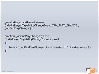 _mediaPlayer.addEventListener
   ( MediaPlayerCapabilityChangeEvent.CAN_PLAY_CHANGE ,
   _onCanPlayChange ) ;


   function _onCanPlayChange ( evt :
   MediaPlayerCapabilityChangeEvent ) : void
   {
         trace ( "_onCanPlayChange () , evt.enabled : " + evt.enabled ) ;
   }




©2004-2010 R Blank                                                          77
 