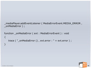 _mediaPlayer.addEventListener ( MediaErrorEvent.MEDIA_ERROR ,
   _onMediaError ) ;


   function _onMediaError ( evt : MediaErrorEvent ) : void
   {
         trace ( "_onMediaError () , evt.error : " + evt.error ) ;
   }




©2004-2010 R Blank                                                   81
 