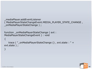 _mediaPlayer.addEventListener
   ( MediaPlayerStateChangeEvent.MEDIA_PLAYER_STATE_CHANGE ,
   _onMediaPlayerStateChange ) ;


   function _onMediaPlayerStateChange ( evt :
   MediaPlayerStateChangeEvent ) : void
   {
       trace ( "_onMediaPlayerStateChange () , evt.state : " +
   evt.state ) ;
   }




©2004-2010 R Blank                                               83
 