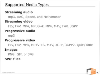 Supported Media Types
   Streaming audio
        mp3, AAC, Speex, and Nellymoser
   Streaming video
        FLV, F4V, MP4, MPEG-4: MP4, M4V, F4V, 3GPP
   Progressive audio
        mp3
   Progressive video
        FLV, F4V, MP4, MP4V-ES, M4V, 3GPP, 3GPP2, QuickTime
   Images
        PNG, GIF, or JPG
   SWF files



©2004-2010 R Blank                                            20
 