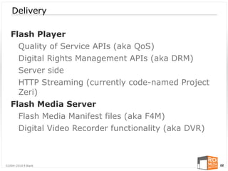 Delivery

   Flash Player
     Quality of Service APIs (aka QoS)
     Digital Rights Management APIs (aka DRM)
     Server side
     HTTP Streaming (currently code-named Project
     Zeri)
   Flash Media Server
     Flash Media Manifest files (aka F4M)
     Digital Video Recorder functionality (aka DVR)



©2004-2010 R Blank                                    22
 