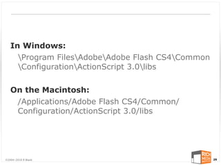 In Windows:
     Program FilesAdobeAdobe Flash CS4Common
     ConfigurationActionScript 3.0libs


   On the Macintosh:
    /Applications/Adobe Flash CS4/Common/
    Configuration/ActionScript 3.0/libs




©2004-2010 R Blank                                 29
 