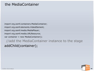 the MediaContainer




   import org.osmf.containers.MediaContainer;
   import org.osmf.elements.VideoElement;
   import org.osmf.media.MediaPlayer;
   import org.osmf.media.URLResource;
   var container = new MediaContainer();

    //add the MediaContainer instance to the stage
   addChild(container);




©2004-2010 R Blank                                   34
 