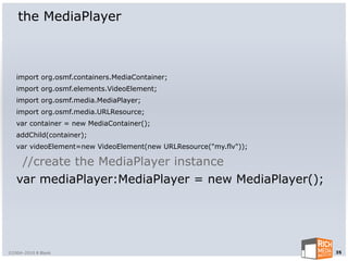 the MediaPlayer



   import org.osmf.containers.MediaContainer;
   import org.osmf.elements.VideoElement;
   import org.osmf.media.MediaPlayer;
   import org.osmf.media.URLResource;
   var container = new MediaContainer();
   addChild(container);
   var videoElement=new VideoElement(new URLResource("my.flv"));

    //create the MediaPlayer instance
   var mediaPlayer:MediaPlayer = new MediaPlayer();




©2004-2010 R Blank                                                 35
 