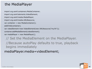the MediaPlayer
   import org.osmf.containers.MediaContainer;
   import org.osmf.elements.VideoElement;
   import org.osmf.media.MediaPlayer;
   import org.osmf.media.URLResource;
   var container = new MediaContainer();
   addChild(container);
   var videoElement=new VideoElement(new URLResource("my.flv"));
   container.addMediaElement(videoElement);
   var mediaPlayer = new MediaPlayer();

    // Set the MediaElement on the MediaPlayer.
    //Because autoPlay defaults to true, playback
    begins immediately
   mediaPlayer.media=videoElement;



©2004-2010 R Blank                                                 36
 