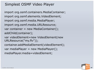 Simplest OSMF Video Player

   import org.osmf.containers.MediaContainer;
   import org.osmf.elements.VideoElement;
   import org.osmf.media.MediaPlayer;
   import org.osmf.media.URLResource;
   var container = new MediaContainer();
   addChild(container);
   var videoElement=new VideoElement(new
   URLResource("my.flv"));
   container.addMediaElement(videoElement);
   var mediaPlayer = new MediaPlayer();
   mediaPlayer.media=videoElement;




©2004-2010 R Blank                              37
 