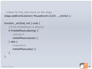 //listen for the click event on the stage
   stage.addEventListener( MouseEvent.CLICK , _onClick );


   function _onClick( evt ):void {
         //if the MediaPlayer is playing
         if (mediaPlayer.playing) {
                //pause it
                mediaPlayer.pause( );
         } else {
                //resume it
                mediaPlayer.play( );
         }
   }



©2004-2010 R Blank                                          40
 