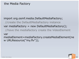 the Media Factory




   import org.osmf.media.DefaultMediaFactory;
    //create the DefaultMediaFactory instance
   var mediaFactory = new DefaultMediaFactory();
    //have the mediafactory create the VideoElement
   var
   mediaElement=mediaFactory.createMediaElement(ne
   w URLResource("my.flv"));




©2004-2010 R Blank                                    44
 