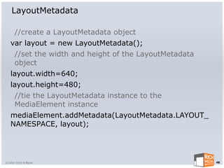 LayoutMetadata

      //create a LayoutMetadata object
   var layout = new LayoutMetadata();
      //set the width and height of the LayoutMetadata
      object
   layout.width=640;
   layout.height=480;
      //tie the LayoutMetadata instance to the
      MediaElement instance
   mediaElement.addMetadata(LayoutMetadata.LAYOUT_
   NAMESPACE, layout);




©2004-2010 R Blank                                       48
 