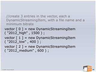 //create 3 entries in the vector, each a
    DynamicStreamingItem, with a file name and a
    minimum bitrate
   vector [ 0 ] = new DynamicStreamingItem
   ( "2012_high" , 1500 ) ;
   vector [ 1 ] = new DynamicStreamingItem
   ( "2012_low" , 400 ) ;
   vector [ 2 ] = new DynamicStreamingItem
   ( "2012_medium" , 600 ) ;




©2004-2010 R Blank                                 57
 