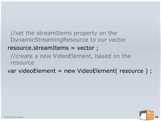 //set the streamItems property on the
    DynamicStreamingResource to our vector
   resource.streamItems = vector ;
    //create a new VideoElement, based on the
    resource
   var videoElement = new VideoElement( resource ) ;




©2004-2010 R Blank                                     58
 
